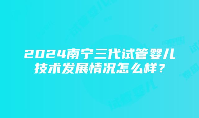 2024南宁三代试管婴儿技术发展情况怎么样？