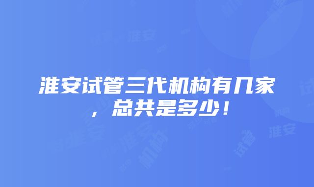 淮安试管三代机构有几家，总共是多少！