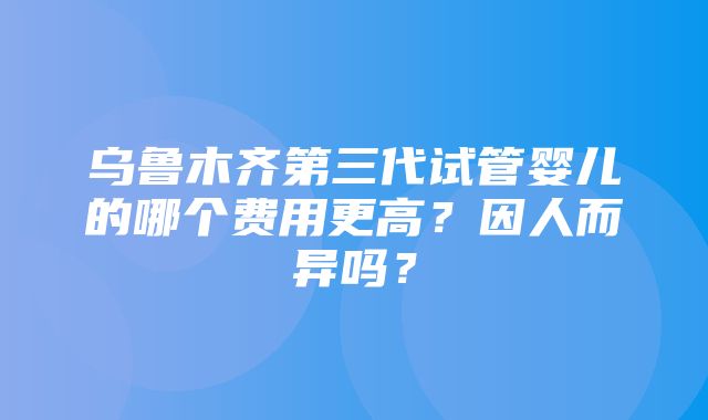 乌鲁木齐第三代试管婴儿的哪个费用更高？因人而异吗？