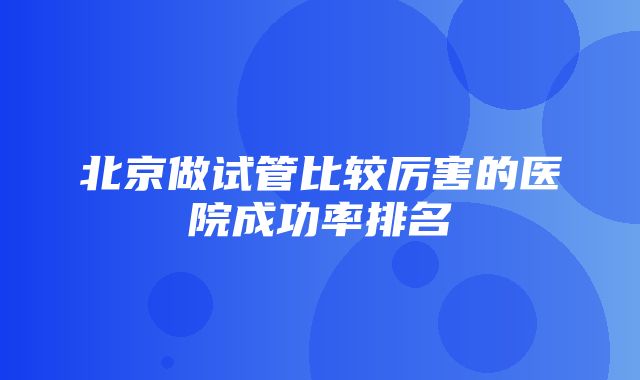 北京做试管比较厉害的医院成功率排名