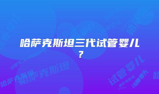 哈萨克斯坦三代试管婴儿？