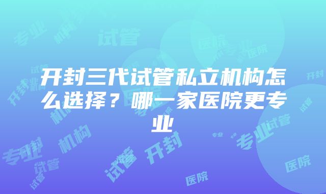 开封三代试管私立机构怎么选择？哪一家医院更专业