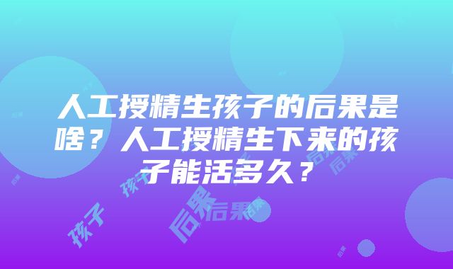 人工授精生孩子的后果是啥？人工授精生下来的孩子能活多久？