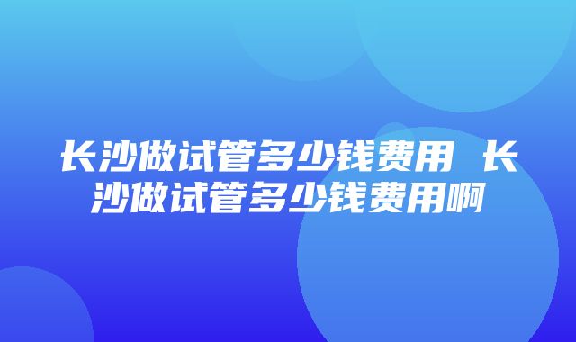 长沙做试管多少钱费用 长沙做试管多少钱费用啊