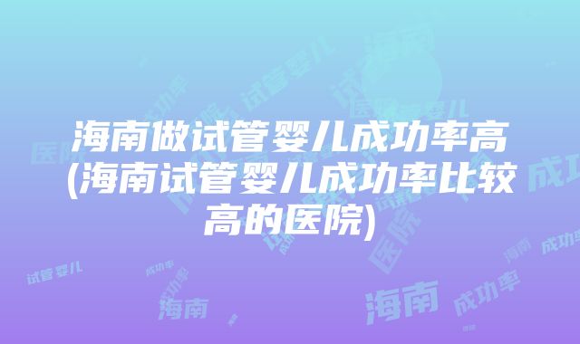 海南做试管婴儿成功率高(海南试管婴儿成功率比较高的医院)