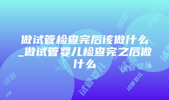 做试管检查完后该做什么_做试管婴儿检查完之后做什么