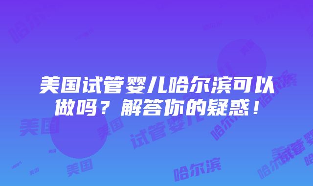 美国试管婴儿哈尔滨可以做吗？解答你的疑惑！