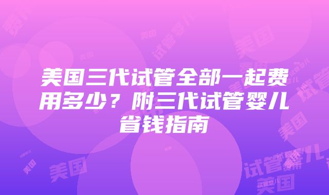 美国三代试管全部一起费用多少？附三代试管婴儿省钱指南