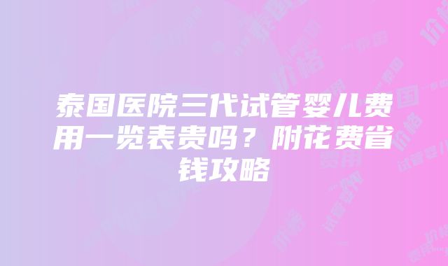 泰国医院三代试管婴儿费用一览表贵吗？附花费省钱攻略