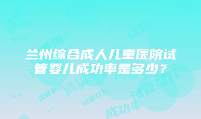 兰州综合成人儿童医院试管婴儿成功率是多少？