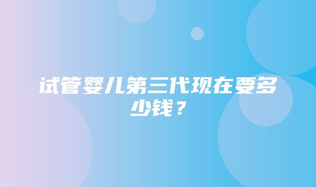 试管婴儿第三代现在要多少钱？