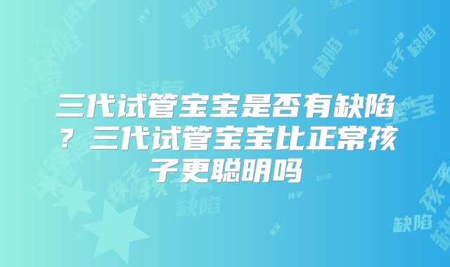 三代试管宝宝是否有缺陷？三代试管宝宝比正常孩子更聪明吗