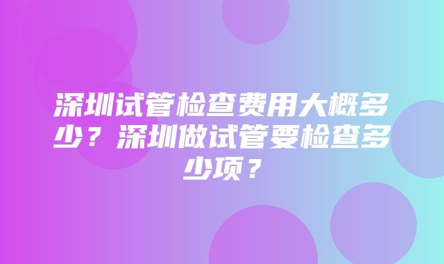 深圳试管检查费用大概多少？深圳做试管要检查多少项？