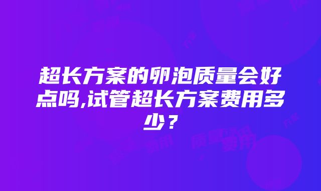 超长方案的卵泡质量会好点吗,试管超长方案费用多少？