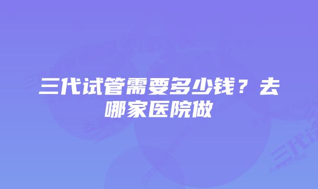 三代试管需要多少钱？去哪家医院做