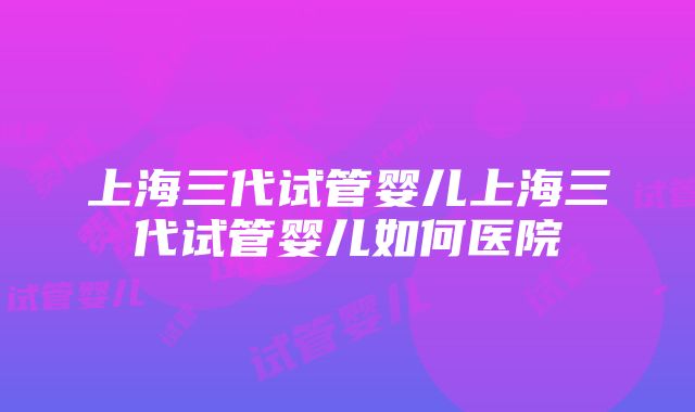 上海三代试管婴儿上海三代试管婴儿如何医院