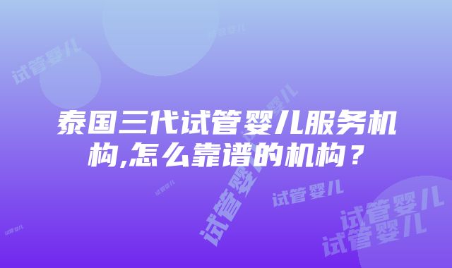 泰国三代试管婴儿服务机构,怎么靠谱的机构？