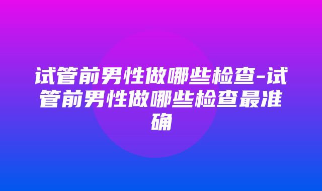 试管前男性做哪些检查-试管前男性做哪些检查最准确