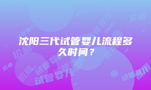 沈阳三代试管婴儿流程多久时间？