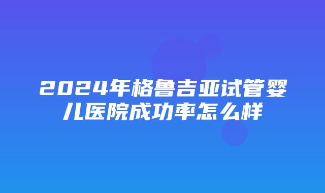 2024年格鲁吉亚试管婴儿医院成功率怎么样