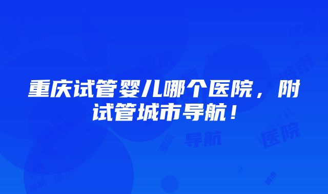 重庆试管婴儿哪个医院，附试管城市导航！