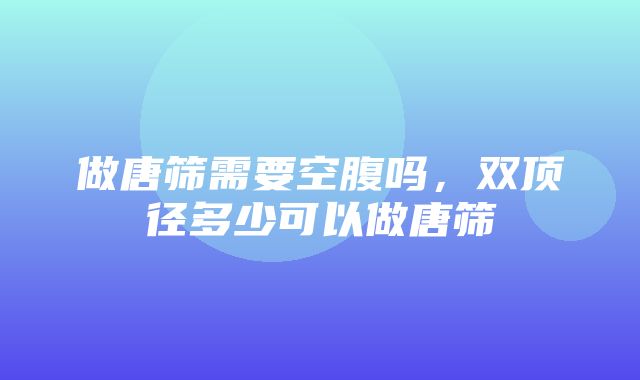 做唐筛需要空腹吗，双顶径多少可以做唐筛