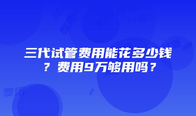 三代试管费用能花多少钱？费用9万够用吗？