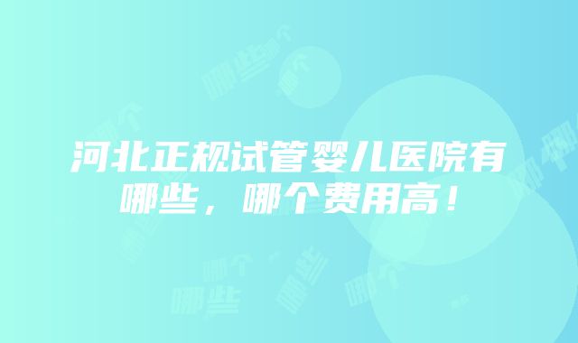 河北正规试管婴儿医院有哪些，哪个费用高！