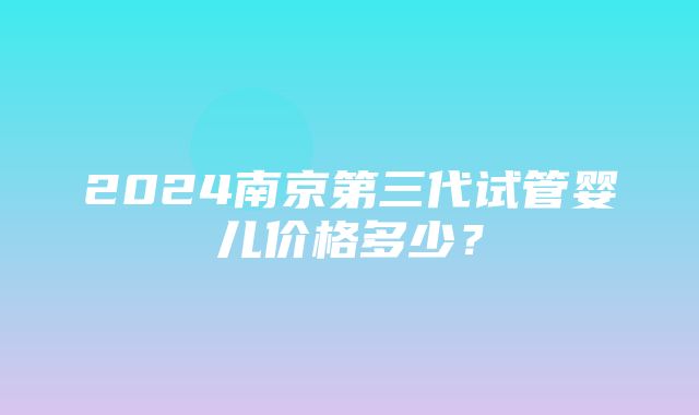 2024南京第三代试管婴儿价格多少？