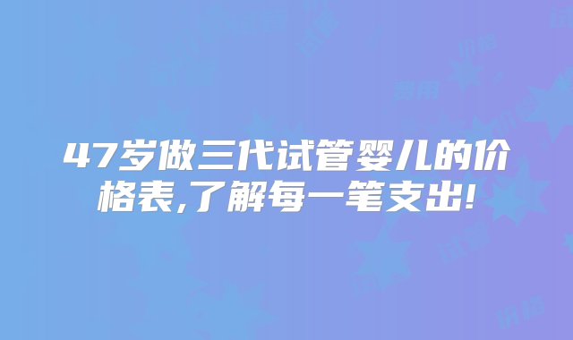 47岁做三代试管婴儿的价格表,了解每一笔支出!