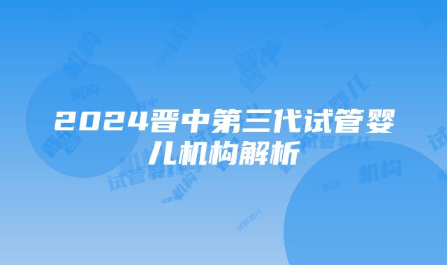 2024晋中第三代试管婴儿机构解析