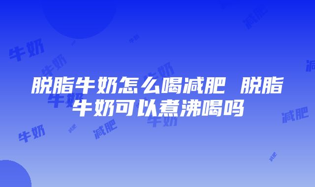 脱脂牛奶怎么喝减肥 脱脂牛奶可以煮沸喝吗