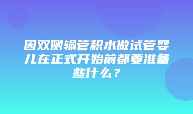 因双侧输管积水做试管婴儿在正式开始前都要准备些什么？