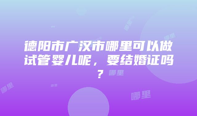 德阳市广汉市哪里可以做试管婴儿呢，要结婚证吗？