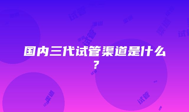 国内三代试管渠道是什么？