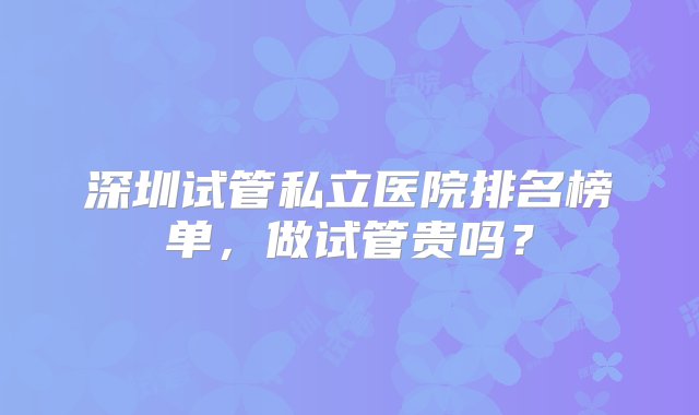 深圳试管私立医院排名榜单，做试管贵吗？