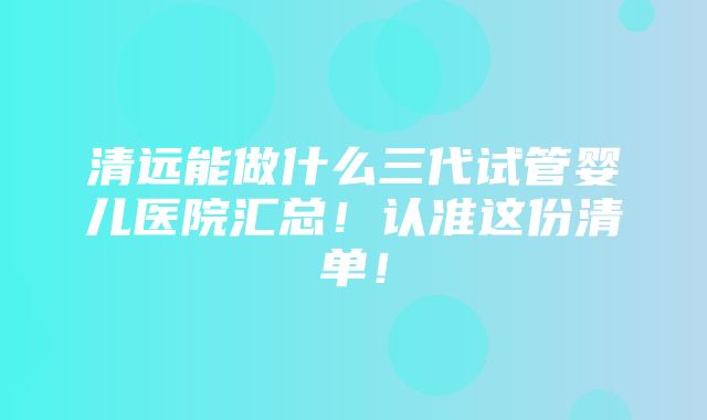 清远能做什么三代试管婴儿医院汇总！认准这份清单！