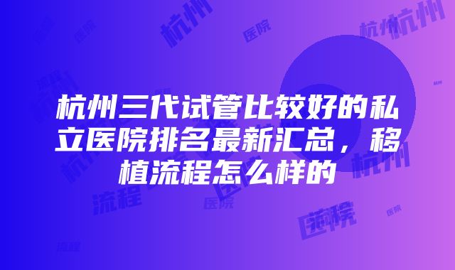 杭州三代试管比较好的私立医院排名最新汇总，移植流程怎么样的