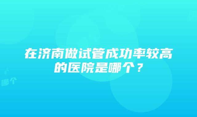 在济南做试管成功率较高的医院是哪个？