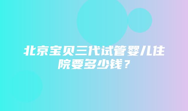 北京宝贝三代试管婴儿住院要多少钱？