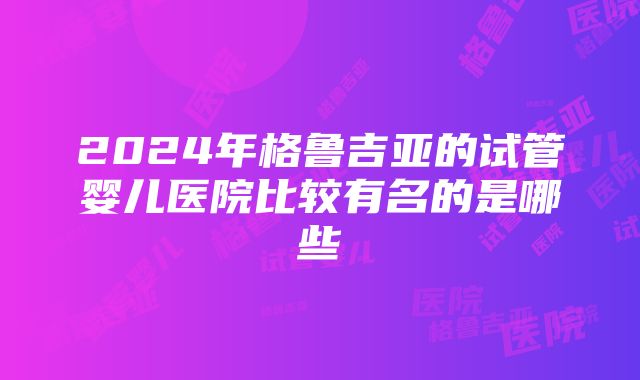 2024年格鲁吉亚的试管婴儿医院比较有名的是哪些