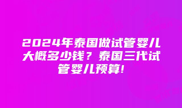 2024年泰国做试管婴儿大概多少钱？泰国三代试管婴儿预算!