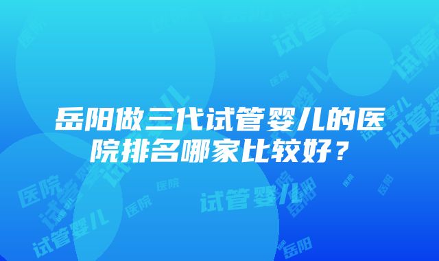 岳阳做三代试管婴儿的医院排名哪家比较好？