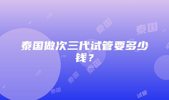 泰国做次三代试管要多少钱？