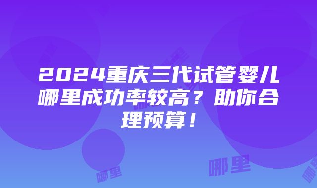 2024重庆三代试管婴儿哪里成功率较高？助你合理预算！