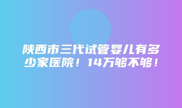 陕西市三代试管婴儿有多少家医院！14万够不够！