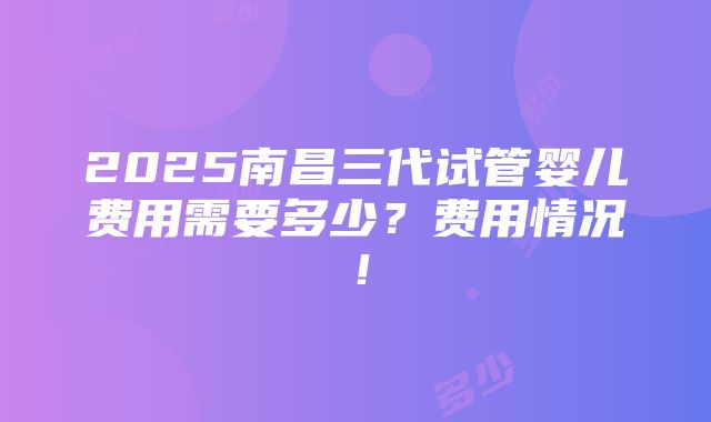 2025南昌三代试管婴儿费用需要多少？费用情况！