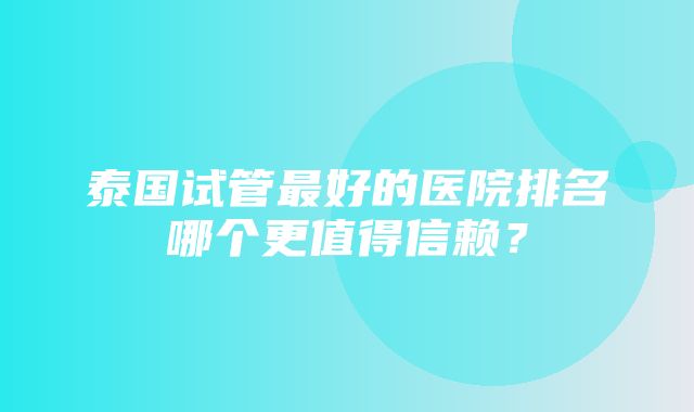 泰国试管最好的医院排名哪个更值得信赖？