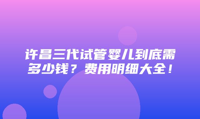 许昌三代试管婴儿到底需多少钱？费用明细大全！