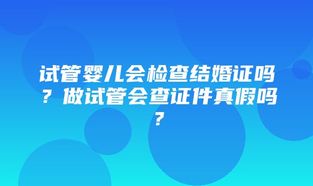 试管婴儿会检查结婚证吗？做试管会查证件真假吗？